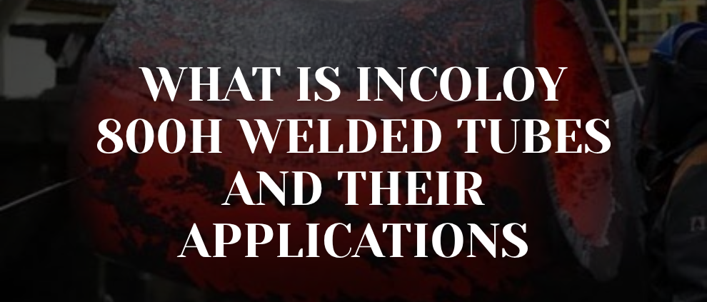 What is Incoloy 800H Welded Tubes and Their Applications